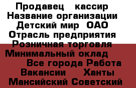 Продавец - кассир › Название организации ­ Детский мир, ОАО › Отрасль предприятия ­ Розничная торговля › Минимальный оклад ­ 25 000 - Все города Работа » Вакансии   . Ханты-Мансийский,Советский г.